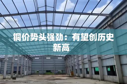 铜价势头强劲:有望创历史新高 铜价势头强劲:有望创历史新高