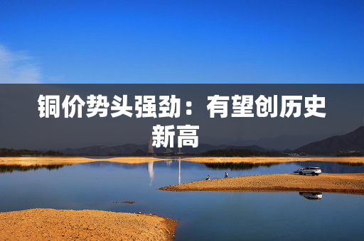 铜价势头强劲:有望创历史新高 铜价势头强劲:有望创历史新高