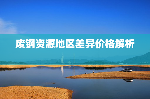 废钢资源地区差异价格解析  