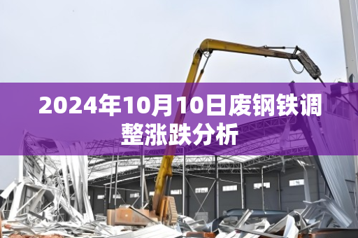 2024年10月10日废钢铁调整涨跌分析 2024年10月10日废钢铁调整涨跌分析