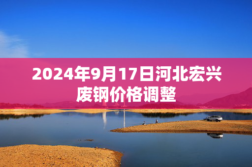 2024年9月17日河北宏兴废钢价格调整 2024年9月17日河北宏兴废钢价格调整