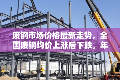 废钢市场价格最新走势,全国废钢均价上涨后下跌,年同比大幅回落 废钢市场价格最新走势,全国废钢均价上涨后下跌,年同比大幅回落