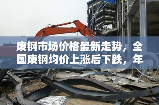 废钢市场价格最新走势,全国废钢均价上涨后下跌,年同比大幅回落 废钢市场价格最新走势,全国废钢均价上涨后下跌,年同比大幅回落