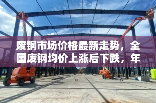 废钢市场价格最新走势,全国废钢均价上涨后下跌,年同比大幅回落 废钢市场价格最新走势,全国废钢均价上涨后下跌,年同比大幅回落